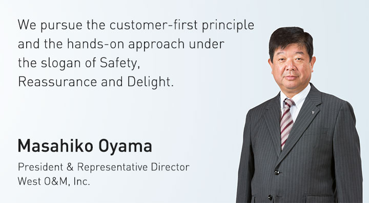 We pursue the customer-first principle and the hands-on approach under the slogan of Safety, Reassurance and Delight. Masahiko Oyama President & Representative Director West O&M, Inc.