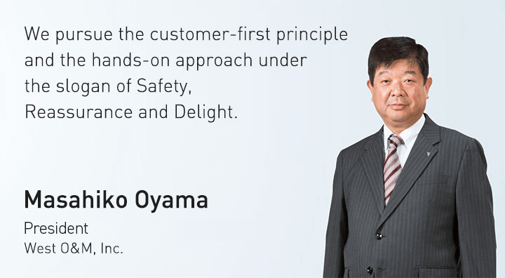 We pursue the customer-first principle and the hands-on approach under the slogan of Safety, Reassurance and Delight. Masahiko Oyama President West O&M, Inc.